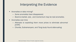 Interpreting the Evidence
▪ Anomalies or data mining?
― Some anomalies have disappeared.
― Book-to-market, size, and momentum may be real anomalies.
▪ Anomalies over time
― Attempts to exploiting them move prices to eliminate abnormal
profits.
― Chordia, Subramanyam, and Tong study found attenuating.
Mahmudul Hassan, Finance (7th batch), Jagannath University.
 