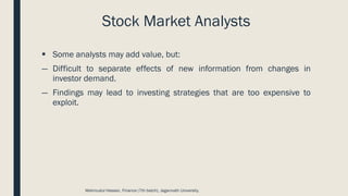 Stock Market Analysts
▪ Some analysts may add value, but:
― Difficult to separate effects of new information from changes in
investor demand.
― Findings may lead to investing strategies that are too expensive to
exploit.
Mahmudul Hassan, Finance (7th batch), Jagannath University.
 