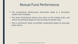 Mutual Fund Performance
▪ The conventional performance benchmark today is a four-factor
model, which employs:
― The three Fama-French factors (the return on the market index, and
returns to portfolios based on size and book-to-market ratio)
― Plus a momentum factor (a portfolio constructed based on prior-year
stock return).
Mahmudul Hassan, Finance (7th batch), Jagannath University.
 