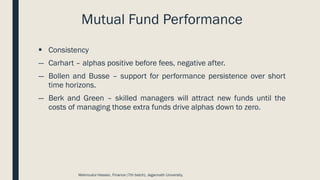 Mutual Fund Performance
▪ Consistency
― Carhart – alphas positive before fees, negative after.
― Bollen and Busse – support for performance persistence over short
time horizons.
― Berk and Green – skilled managers will attract new funds until the
costs of managing those extra funds drive alphas down to zero.
Mahmudul Hassan, Finance (7th batch), Jagannath University.
 