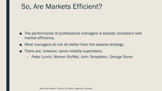 So, Are Markets Efficient?
■ The performance of professional managers is broadly consistent with
market efficiency.
■ Most managers do not do better than the passive strategy.
■ There are, however, some notable superstars:
– Peter Lynch, Warren Buffett, John Templeton, George Soros
Mahmudul Hassan, Finance (7th batch), Jagannath University.
 