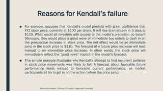 Reasons for Kendall’s failure
■ For example, suppose that Kendall's model predicts with great confidence that
XYZ stock price, currently at $100 per share, It will rise dramatically in 3 days to
$110. What would all investors with access to the model’s prediction do today?
Obviously, they would place a great wave of immediate buy orders to cash in on
the prospective increase in stock price. The net effect would be an immediate
jump in the stock price to $110. The forecast of a future price increase will lead
instead to an immediate price increase. In other words, the stock price will
immediately reflect the “good news” implicit in the model’s forecast.
■ This simple example illustrates why Kendall’s attempt to find recurrent patterns
in stock price movements was likely to fail. A forecast about favorable future
performance leads instead to favorable current performance, as market
participants all try to get in on the action before the price jump.
Mahmudul Hassan, Finance (7th batch), Jagannath University.
 