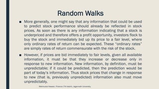 Random Walks
■ More generally, one might say that any information that could be used
to predict stock performance should already be reflected in stock
prices. As soon as there is any information indicating that a stock is
underpriced and therefore offers a profit opportunity, investors flock to
buy the stock and immediately bid up its price to a fair level, where
only ordinary rates of return can be expected. These “ordinary rates”
are simply rates of return commensurate with the risk of the stock.
■ However, if prices are bid immediately to fair levels, given all available
information, it must be that they increase or decrease only in
response to new information. New information, by definition, must be
unpredictable; if it could be predicted, then the prediction would be
part of today’s information. Thus stock prices that change in response
to new (that is, previously unpredicted) information also must move
unpredictably.
Mahmudul Hassan, Finance (7th batch), Jagannath University.
 