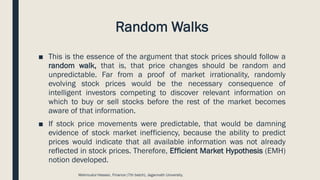 Random Walks
■ This is the essence of the argument that stock prices should follow a
random walk, that is, that price changes should be random and
unpredictable. Far from a proof of market irrationality, randomly
evolving stock prices would be the necessary consequence of
intelligent investors competing to discover relevant information on
which to buy or sell stocks before the rest of the market becomes
aware of that information.
■ If stock price movements were predictable, that would be damning
evidence of stock market inefficiency, because the ability to predict
prices would indicate that all available information was not already
reflected in stock prices. Therefore, Efficient Market Hypothesis (EMH)
notion developed.
Mahmudul Hassan, Finance (7th batch), Jagannath University.
 