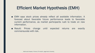 Efficient Market Hypothesis (EMH)
■ EMH says stock prices already reflect all available information. A
forecast about favorable future performance leads to favorable
current performance, as market participants rush to trade on new
information.
■ Result: Prices change until expected returns are exactly
commensurate with risk.
Mahmudul Hassan, Finance (7th batch), Jagannath University.
 
