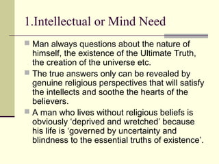 1.Intellectual or Mind Need
 Man always questions about the nature of
himself, the existence of the Ultimate Truth,
the creation of the universe etc.
 The true answers only can be revealed by
genuine religious perspectives that will satisfy
the intellects and soothe the hearts of the
believers.
 A man who lives without religious beliefs is
obviously ‘deprived and wretched’ because
his life is ‘governed by uncertainty and
blindness to the essential truths of existence’.
 