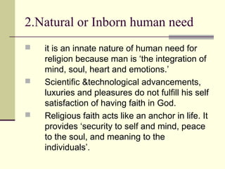 it is an innate nature of human need for
religion because man is ‘the integration of
mind, soul, heart and emotions.’
 Scientific &technological advancements,
luxuries and pleasures do not fulfill his self
satisfaction of having faith in God.
 Religious faith acts like an anchor in life. It
provides ‘security to self and mind, peace
to the soul, and meaning to the
individuals’.
2.Natural or Inborn human need
 