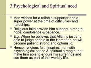 3.Psychological and Spiritual need
 Man wishes for a reliable supporter and a
super power at the time of difficulties and
hardships.
 Religious faith provide him support, strength,
hope, condolence & patience.
 E.g. When he believes that Allah is just and
able to judge people in the Hereafter, he will
become patient, strong and optimistic.
 Hence, religious faith inspires man with
psychological peace & spiritual strength that
make him able to endure his sufferings and
see them as part of this worldly life.
 