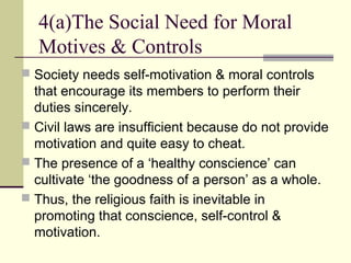  Society needs self-motivation & moral controls
that encourage its members to perform their
duties sincerely.
 Civil laws are insufficient because do not provide
motivation and quite easy to cheat.
 The presence of a ‘healthy conscience’ can
cultivate ‘the goodness of a person’ as a whole.
 Thus, the religious faith is inevitable in
promoting that conscience, self-control &
motivation.
4(a)The Social Need for Moral
Motives & Controls
 