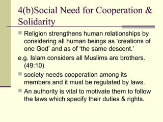 4(b)Social Need for Cooperation &
Solidarity
 Religion strengthens human relationships by
considering all human beings as ‘creations of
one God’ and as of ‘the same descent.’
e.g. Islam considers all Muslims are brothers.
(49:10)
 society needs cooperation among its
members and it must be regulated by laws.
 An authority is vital to motivate them to follow
the laws which specify their duties & rights.
 