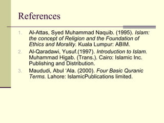References
1. Al-Attas, Syed Muhammad Naquib. (1995). Islam:
the concept of Religion and the Foundation of
Ethics and Morality. Kuala Lumpur: ABIM.
2. Al-Qaradawi, Yusuf.(1997). Introduction to Islam.
Muhammad Higab. (Trans.). Cairo: Islamic Inc.
Publishing and Distribution.
3. Maududi, Abul ‘Ala. (2000). Four Basic Quranic
Terms. Lahore: IslamicPublications limited.
 