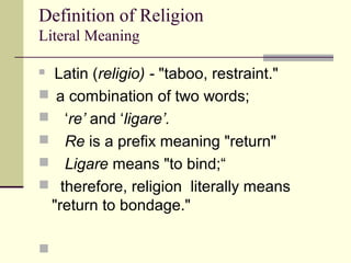 Definition of Religion
Literal Meaning
 Latin (religio) - "taboo, restraint."
 a combination of two words;
 ‘re’ and ‘ligare’.
 Re is a prefix meaning "return"
 Ligare means "to bind;“
 therefore, religion literally means
"return to bondage."

 