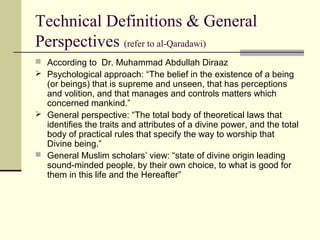 Technical Definitions & General
Perspectives (refer to al-Qaradawi)
 According to Dr. Muhammad Abdullah Diraaz
 Psychological approach: “The belief in the existence of a being
(or beings) that is supreme and unseen, that has perceptions
and volition, and that manages and controls matters which
concerned mankind.”
 General perspective: “The total body of theoretical laws that
identifies the traits and attributes of a divine power, and the total
body of practical rules that specify the way to worship that
Divine being.”
 General Muslim scholars’ view: “state of divine origin leading
sound-minded people, by their own choice, to what is good for
them in this life and the Hereafter”
 