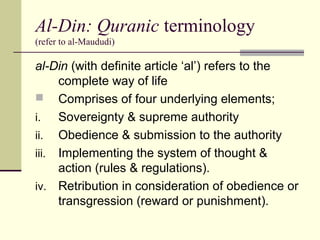 Al-Din: Quranic terminology
(refer to al-Maududi)
al-Din (with definite article ‘al’) refers to the
complete way of life
 Comprises of four underlying elements;
i. Sovereignty & supreme authority
ii. Obedience & submission to the authority
iii. Implementing the system of thought &
action (rules & regulations).
iv. Retribution in consideration of obedience or
transgression (reward or punishment).
 