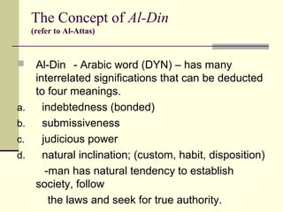  Al-Din - Arabic word (DYN) – has many
interrelated significations that can be deducted
to four meanings.
a. indebtedness (bonded)
b. submissiveness
c. judicious power
d. natural inclination; (custom, habit, disposition)
-man has natural tendency to establish
society, follow
the laws and seek for true authority.
The Concept of Al-Din
(refer to Al-Attas)
 