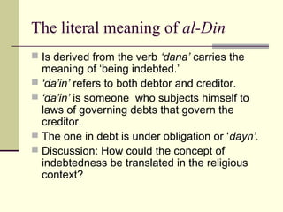 The literal meaning of al-Din
 Is derived from the verb ‘dana’ carries the
meaning of ‘being indebted.’
 ‘da’in’ refers to both debtor and creditor.
 ‘da’in’ is someone who subjects himself to
laws of governing debts that govern the
creditor.
 The one in debt is under obligation or ‘dayn’.
 Discussion: How could the concept of
indebtedness be translated in the religious
context?
 