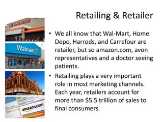 Retailing & Retailer
• We all know that Wal-Mart, Home
Depo, Harrods, and Carrefour are
retailer, but so amazon.com, avon
representatives and a doctor seeing
patients.
• Retailing plays a very important
role in most marketing channels.
Each year, retailers account for
more than $5.5 trillion of sales to
final consumers.
 