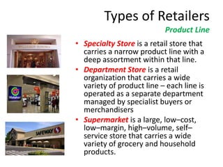 Types of Retailers
Product Line
• Specialty Store is a retail store that
carries a narrow product line with a
deep assortment within that line.
• Department Store is a retail
organization that carries a wide
variety of product line – each line is
operated as a separate department
managed by specialist buyers or
merchandisers
• Supermarket is a large, low–cost,
low–margin, high–volume, self–
service store that carries a wide
variety of grocery and household
products.
 