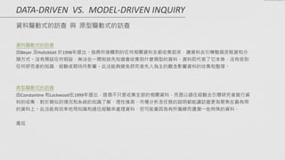資料驅動式的訪查	
  
由Beyer	
  及Holtzblatt	
  於1998年提出。指將所接觸到的任何相關資料全都收集起來，讓資料去引導整個流程資和分
類方式。沒有預設任何假設，無法在一開始就先知道會收集到什麼類型的資料。資料即代表了它本身，沒有受到
任何研究者的知識、經驗或期待所影響。此法能夠避免研究者先入為主的觀念影響資料的收集和整理。	
  
!
!
典型驅動式的訪查	
  
由Constantine	
  和Lockwood在1999年提出，提倡不只是收集全部的相關資料，而是以過往經驗去引導研究者進行資
料的收集，對於類似的情況和系統的知識了解、理性推測、市場分析及任務的說明都能讓訪查更為聚焦在最有用
的資料上。此法能有效率地用知識和過往經驗來處理資料，但可能會因為有所偏頗而遺漏一些特殊的資料。
!
尷尬
DATA-­‐DRIVEN	
  	
  VS.	
  	
  MODEL-­‐DRIVEN	
  INQUIRY 
資料驅動式的訪查 與 原型驅動式的訪查
 