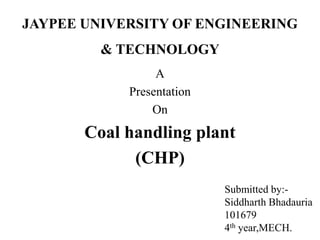 JAYPEE UNIVERSITY OF ENGINEERING
& TECHNOLOGY
A
Presentation
On
Coal handling plant
(CHP)
Submitted by:-
Siddharth Bhadauria
101679
4th year,MECH.
 