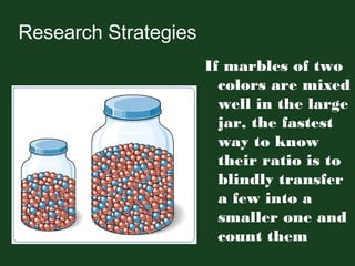 Research Strategies
If marbles of two
colors are mixed
well in the large
jar, the fastest
way to know
their ratio is to
blindly transfer
a few into a
smaller one and
count them
 