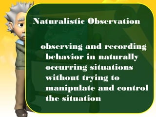 Naturalistic Observation
observing and recording
behavior in naturally
occurring situations
without trying to
manipulate and control
the situation
 