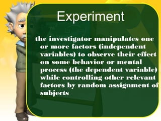 the investigator manipulates one
or more factors (independent
variables) to observe their effect
on some behavior or mental
process (the dependent variable)
while controlling other relevant
factors by random assignment of
subjects
Experiment
 