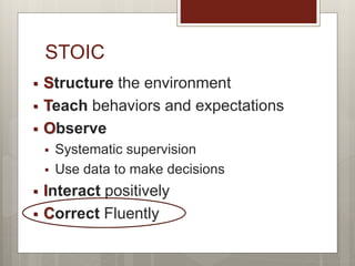 STOIC
 Structure the environment
 Teach behaviors and expectations
 Observe
 Systematic supervision
 Use data to make decisions
 Interact positively
 Correct Fluently
 