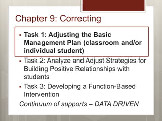 Chapter 9: Correcting
 Task 1: Adjusting the Basic
Management Plan (classroom and/or
individual student)
 Task 2: Analyze and Adjust Strategies for
Building Positive Relationships with
students
 Task 3: Developing a Function-Based
Intervention
Continuum of supports – DATA DRIVEN
 