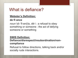 Webster’s Definition:
de·fi·ance
noun di-ˈfī-ən(t)s, dē- : a refusal to obey
something or someone : the act of defying
someone or something
SWIS Definition:
Defiance/disrespect/insubordination/non-
compliance
Refusal to follow directions, talking back and/or
socially rude interactions.
What is defiance?
 