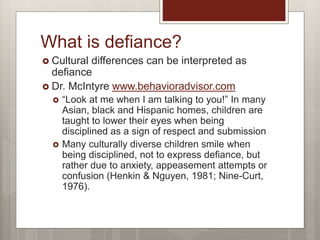 What is defiance?
 Cultural differences can be interpreted as
defiance
 Dr. McIntyre www.behavioradvisor.com
 “Look at me when I am talking to you!” In many
Asian, black and Hispanic homes, children are
taught to lower their eyes when being
disciplined as a sign of respect and submission
 Many culturally diverse children smile when
being disciplined, not to express defiance, but
rather due to anxiety, appeasement attempts or
confusion (Henkin & Nguyen, 1981; Nine-Curt,
1976).
 
