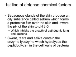 1st line of defense chemical factors Sebaceous glands of the skin produce an oily substance called sebum which forms a protective film over the skin and lowers the pH of the skin to pH 3-5 Which inhibits the growth of pathogenic fungi and bacteria Sweat, tears and saliva contain the enzyme lysozyme which hydrolyzes the peptidoglycan in the cell walls of bacteria 