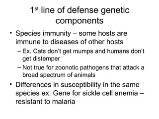 1 st  line of defense genetic components Species immunity – some hosts are immune to diseases of other hosts Ex. Cats don’t get mumps and humans don’t get distemper Not true for zoonotic pathogens that attack a broad spectrum of animals Differences in susceptibility in the same species ex. Gene for sickle cell anemia – resistant to malaria 