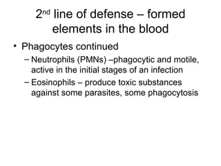 2 nd  line of defense – formed elements in the blood Phagocytes continued Neutrophils (PMNs) –phagocytic and motile, active in the initial stages of an infection Eosinophils – produce toxic substances against some parasites, some phagocytosis 