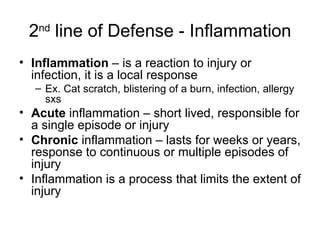 2 nd  line of Defense - Inflammation Inflammation  – is a reaction to injury or infection, it is a local response Ex. Cat scratch, blistering of a burn, infection, allergy sxs Acute  inflammation – short lived, responsible for a single episode or injury Chronic  inflammation – lasts for weeks or years, response to continuous or multiple episodes of injury Inflammation is a process that limits the extent of injury 