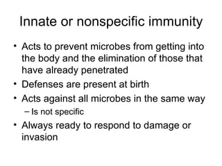 Innate or nonspecific immunity Acts to prevent microbes from getting into the body and the elimination of those that have already penetrated Defenses are present at birth Acts against all microbes in the same way  Is not specific Always ready to respond to damage or invasion 