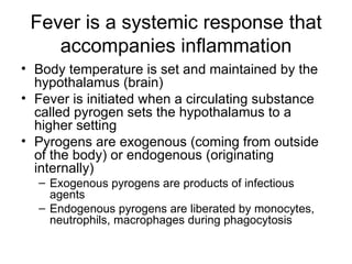 Fever is a systemic response that accompanies inflammation Body temperature is set and maintained by the hypothalamus (brain) Fever is initiated when a circulating substance called pyrogen sets the hypothalamus to a higher setting Pyrogens are exogenous (coming from outside of the body) or endogenous (originating internally) Exogenous pyrogens are products of infectious agents Endogenous pyrogens are liberated by monocytes, neutrophils, macrophages during phagocytosis 