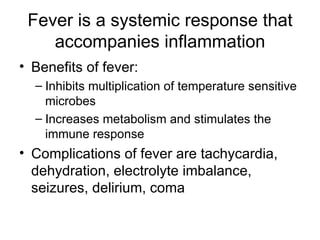 Fever is a systemic response that accompanies inflammation Benefits of fever: Inhibits multiplication of temperature sensitive microbes Increases metabolism and stimulates the immune response Complications of fever are tachycardia, dehydration, electrolyte imbalance, seizures, delirium, coma 