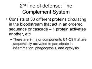 2 nd  line of defense: The Complement System Consists of 30 different proteins circulating in the bloodstream that act in an ordered sequence or cascade – 1 protein activates another, etc. There are 9 major components C1-C9 that are sequentially activated to participate in inflammation, phagocytosis, and cytolysis 