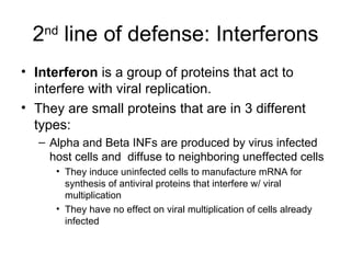 2 nd  line of defense: Interferons Interferon  is a group of proteins that act to interfere with viral replication. They are small proteins that are in 3 different types: Alpha and Beta INFs are produced by virus infected host cells and  diffuse to neighboring uneffected cells They induce uninfected cells to manufacture mRNA for synthesis of antiviral proteins that interfere w/ viral multiplication They have no effect on viral multiplication of cells already infected  