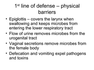 1 st  line of defense – physical barriers Epiglottis – covers the larynx when swallowing and keeps microbes from entering the lower respiratory tract Flow of urine removes microbes from the urogenital tract Vaginal secretions remove microbes from the female body Defecation and vomiting expel pathogens and toxins 