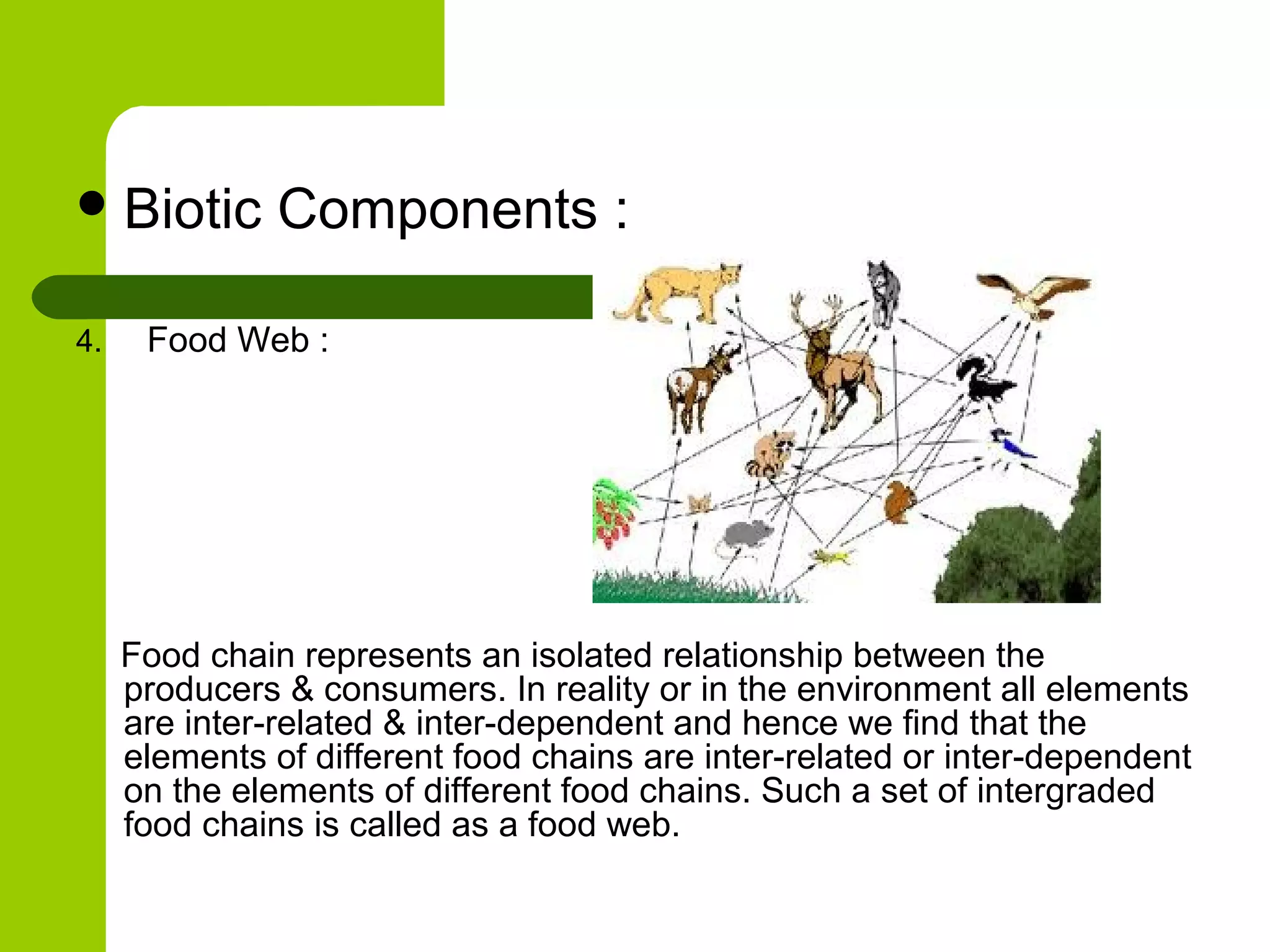  Biotic       Components :

4.    Food Web :




     Food chain represents an isolated relationship between the
     producers & consumers. In reality or in the environment all elements
     are inter-related & inter-dependent and hence we find that the
     elements of different food chains are inter-related or inter-dependent
     on the elements of different food chains. Such a set of intergraded
     food chains is called as a food web.
 