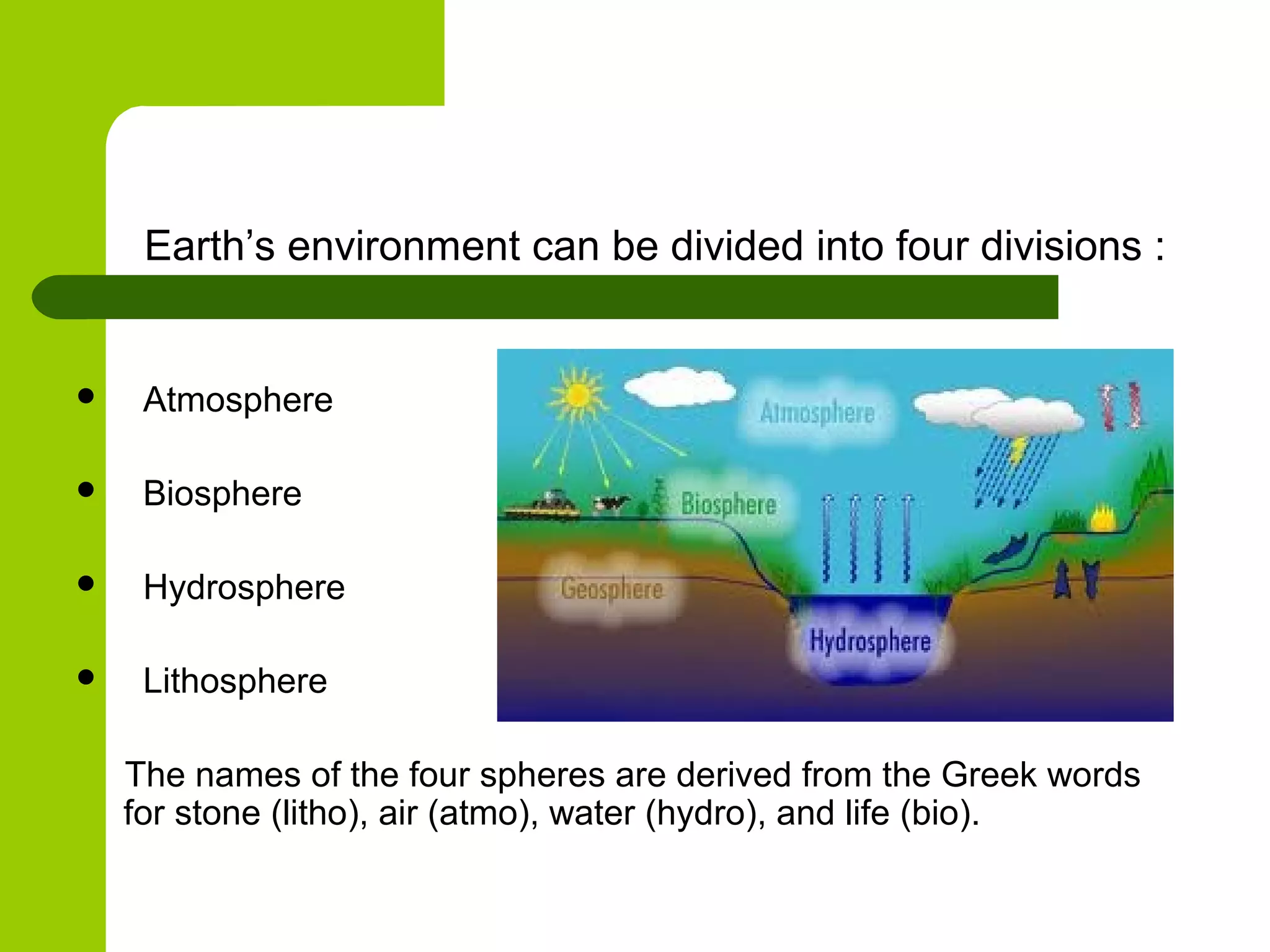 Earth’s environment can be divided into four divisions :


    Atmosphere

    Biosphere

    Hydrosphere

    Lithosphere

    The names of the four spheres are derived from the Greek words
    for stone (litho), air (atmo), water (hydro), and life (bio).
 