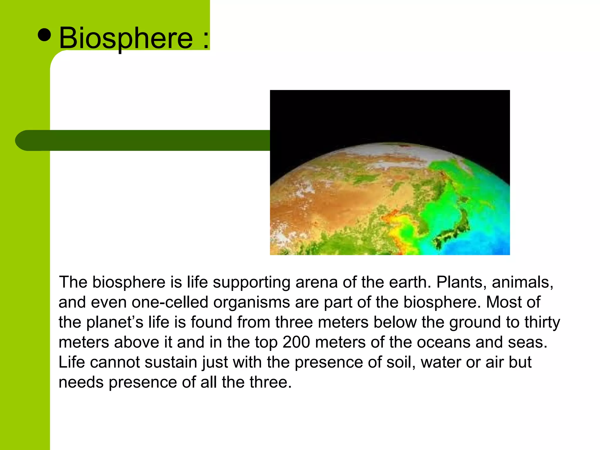 Biosphere           :




 The biosphere is life supporting arena of the earth. Plants, animals,
 and even one-celled organisms are part of the biosphere. Most of
 the planet’s life is found from three meters below the ground to thirty
 meters above it and in the top 200 meters of the oceans and seas.
 Life cannot sustain just with the presence of soil, water or air but
 needs presence of all the three.
 