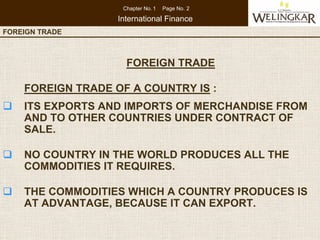 Chapter No. 1   Page No. 2

                    International Finance
FOREIGN TRADE   CONSUMER PROTECTION IN INDIA



                      FOREIGN TRADE

    FOREIGN TRADE OF A COUNTRY IS :
    ITS EXPORTS AND IMPORTS OF MERCHANDISE FROM
    AND TO OTHER COUNTRIES UNDER CONTRACT OF
    SALE.

    NO COUNTRY IN THE WORLD PRODUCES ALL THE
    COMMODITIES IT REQUIRES.

    THE COMMODITIES WHICH A COUNTRY PRODUCES IS
    AT ADVANTAGE, BECAUSE IT CAN EXPORT.
 