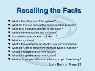 Recalling the FactsRecalling the Facts
 What is the obligation of the speaker?
 What are the four parts of the communication process?
 What does a speaker attempt to tear down?
 What is communication that is spoken?
 Nonverbal communication includes….?
 What are symbols?
 What is the foundation for effective oral communication?
 What did Aristotle state were the three types of appeals?
 What is interpersonal communication?
 What is intrapersonal communication?
 What must people believe to believe what you have to say?
Look Back on Page 22
 
