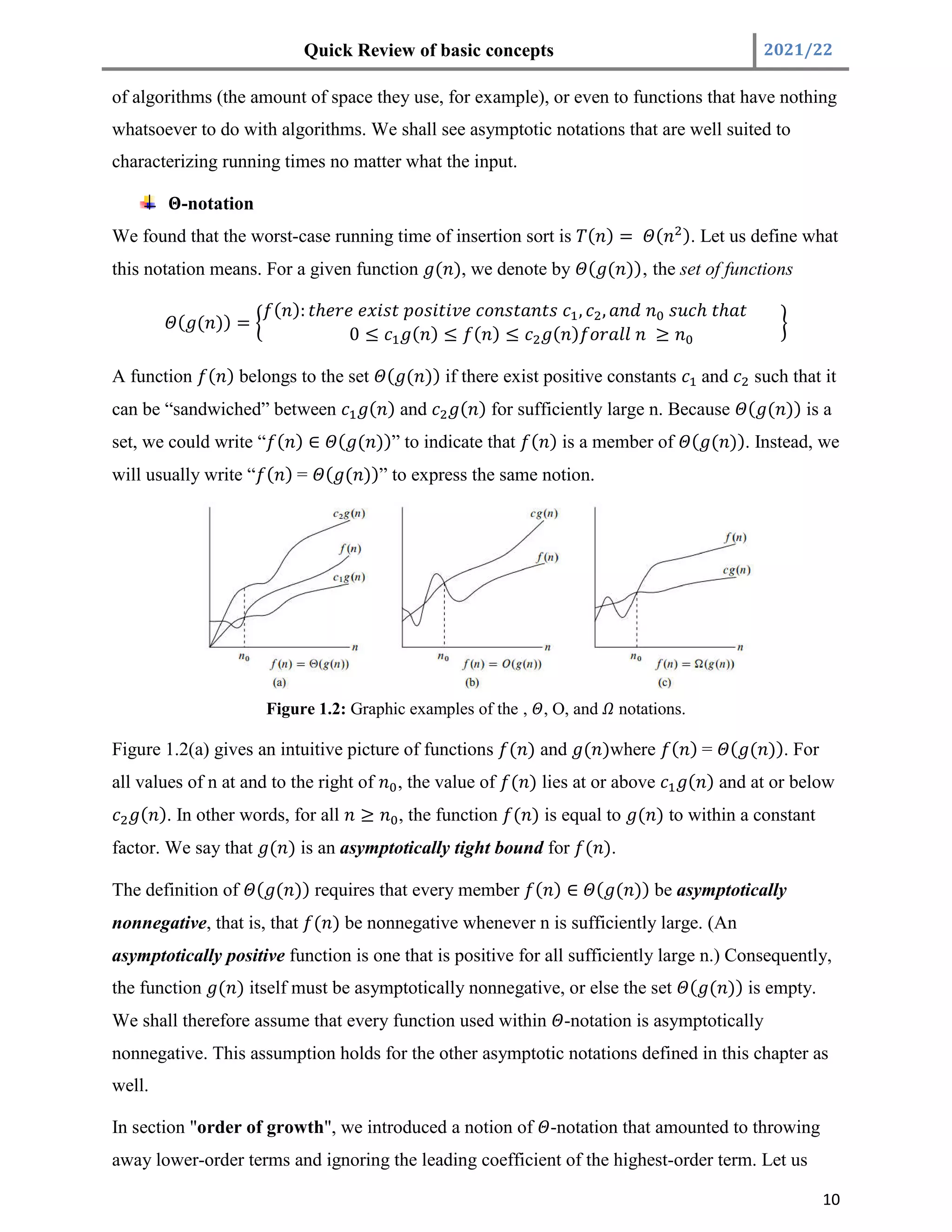 Quick Review of basic concepts 2021/22
10
of algorithms (the amount of space they use, for example), or even to functions that have nothing
whatsoever to do with algorithms. We shall see asymptotic notations that are well suited to
characterizing running times no matter what the input.
-notation
We found that the worst-case running time of insertion sort is ( ) = ( ). Let us define what
this notation means. For a given function ( ), we denote by ( ( ))‚ the set of functions
( ( )) =
( ): ℎ , , ℎ ℎ
0 ≤ ( ) ≤ ( ) ≤ ( ) ≥
A function ( ) belongs to the set ( ( )) if there exist positive constants and such that it
can be “sandwiched” between ( ) and ( ) for sufficiently large n. Because ( ( )) is a
set, we could write “ ( ) ∈ ( ( ))” to indicate that ( ) is a member of ( ( )). Instead, we
will usually write “ ( ) = ( ( ))” to express the same notion.
Figure 1.2: Graphic examples of the ‚ , O, and notations.
Figure 1.2(a) gives an intuitive picture of functions ( ) and ( )where ( ) = ( ( )). For
all values of n at and to the right of , the value of ( ) lies at or above ( ) and at or below
( ). In other words, for all ≥ , the function ( ) is equal to ( ) to within a constant
factor. We say that ( ) is an asymptotically tight bound for ( ).
The definition of ( ( )) requires that every member ( ) ∈ ( ( )) be asymptotically
nonnegative, that is, that ( ) be nonnegative whenever n is sufficiently large. (An
asymptotically positive function is one that is positive for all sufficiently large n.) Consequently,
the function ( ) itself must be asymptotically nonnegative, or else the set ( ( )) is empty.
We shall therefore assume that every function used within -notation is asymptotically
nonnegative. This assumption holds for the other asymptotic notations defined in this chapter as
well.
In section "order of growth", we introduced a notion of -notation that amounted to throwing
away lower-order terms and ignoring the leading coefficient of the highest-order term. Let us
 