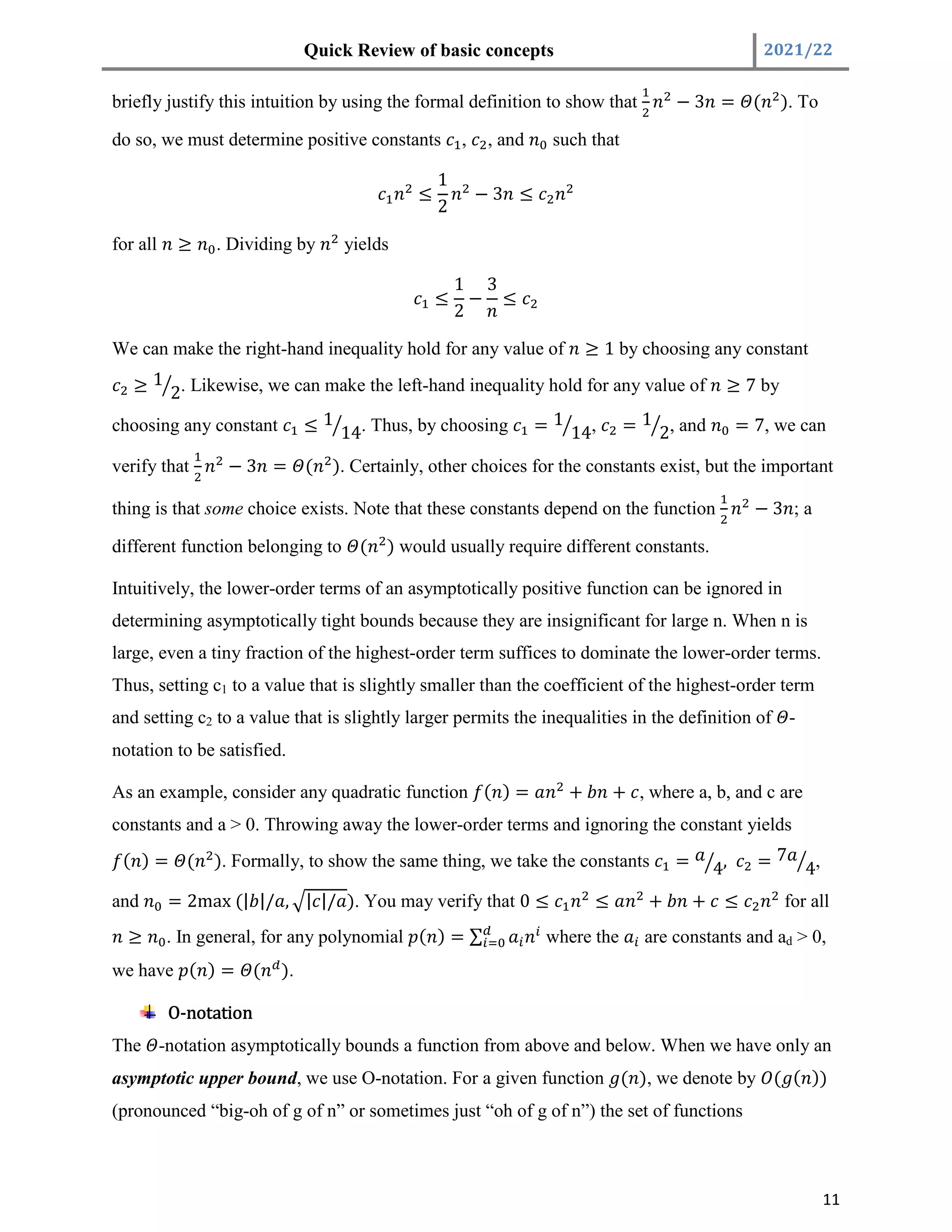Quick Review of basic concepts 2021/22
11
briefly justify this intuition by using the formal definition to show that − 3 = ( ). To
do so, we must determine positive constants , , and such that
≤
1
2
− 3 ≤
for all ≥ . Dividing by yields
≤
1
2
−
3
≤
We can make the right-hand inequality hold for any value of ≥ 1 by choosing any constant
≥ 1
2. Likewise, we can make the left-hand inequality hold for any value of ≥ 7 by
choosing any constant ≤ 1
14. Thus, by choosing = 1
14, = 1
2, and = 7, we can
verify that − 3 = ( ). Certainly, other choices for the constants exist, but the important
thing is that some choice exists. Note that these constants depend on the function − 3 ; a
different function belonging to ( ) would usually require different constants.
Intuitively, the lower-order terms of an asymptotically positive function can be ignored in
determining asymptotically tight bounds because they are insignificant for large n. When n is
large, even a tiny fraction of the highest-order term suffices to dominate the lower-order terms.
Thus, setting c1 to a value that is slightly smaller than the coefficient of the highest-order term
and setting c2 to a value that is slightly larger permits the inequalities in the definition of -
notation to be satisfied.
As an example, consider any quadratic function ( ) = + + , where a, b, and c are
constants and a > 0. Throwing away the lower-order terms and ignoring the constant yields
( ) = ( ). Formally, to show the same thing, we take the constants = 4, = 7
4,
and = 2max (| |/ , | |/ ). You may verify that 0 ≤ ≤ + + ≤ for all
≥ . In general, for any polynomial ( ) = ∑ where the are constants and ad > 0,
we have ( ) = ( ).
O-notation
The -notation asymptotically bounds a function from above and below. When we have only an
asymptotic upper bound, we use O-notation. For a given function ( ), we denote by ( ( ))
(pronounced “big-oh of g of n” or sometimes just “oh of g of n”) the set of functions
 