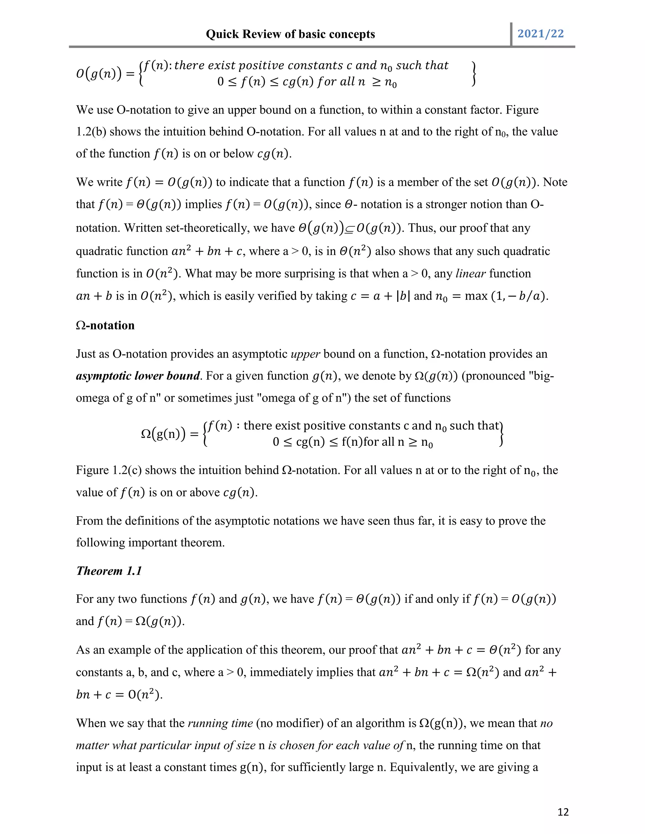 Quick Review of basic concepts 2021/22
12
( ) =
( ): ℎ ℎ ℎ
0 ≤ ( ) ≤ ( ) ≥
We use O-notation to give an upper bound on a function, to within a constant factor. Figure
1.2(b) shows the intuition behind O-notation. For all values n at and to the right of n0, the value
of the function ( ) is on or below ( ).
We write ( ) = ( ( )) to indicate that a function ( ) is a member of the set ( ( )). Note
that ( ) = ( ( )) implies ( ) = ( ( )), since - notation is a stronger notion than O-
notation. Written set-theoretically, we have ( ) Í ( ( )). Thus, our proof that any
quadratic function + + , where a > 0, is in ( ) also shows that any such quadratic
function is in ( ). What may be more surprising is that when a > 0, any linear function
+ is in ( ), which is easily verified by taking = + | | and = max (1, − ⁄ ).
-notation
Just as O-notation provides an asymptotic upper bound on a function, -notation provides an
asymptotic lower bound. For a given function ( ), we denote by ( ( )) (pronounced "big-
omega of g of n" or sometimes just "omega of g of n") the set of functions
 g(n) =
( ) ∶ there exist positive constants c and n such that
0 ≤ cg(n) ≤ f(n)for all n ≥ n
Figure 1.2(c) shows the intuition behind -notation. For all values n at or to the right of n , the
value of ( ) is on or above ( ).
From the definitions of the asymptotic notations we have seen thus far, it is easy to prove the
following important theorem.
Theorem 1.1
For any two functions ( ) and ( ), we have ( ) = ( ( )) if and only if ( ) = ( ( ))
and ( ) = ( ( )).
As an example of the application of this theorem, our proof that + + = ( ) for any
constants a, b, and c, where a > 0, immediately implies that + + = ( ) and +
+ = O( ).
When we say that the running time (no modifier) of an algorithm is (g(n)), we mean that no
matter what particular input of size n is chosen for each value of n, the running time on that
input is at least a constant times g(n), for sufficiently large n. Equivalently, we are giving a
 