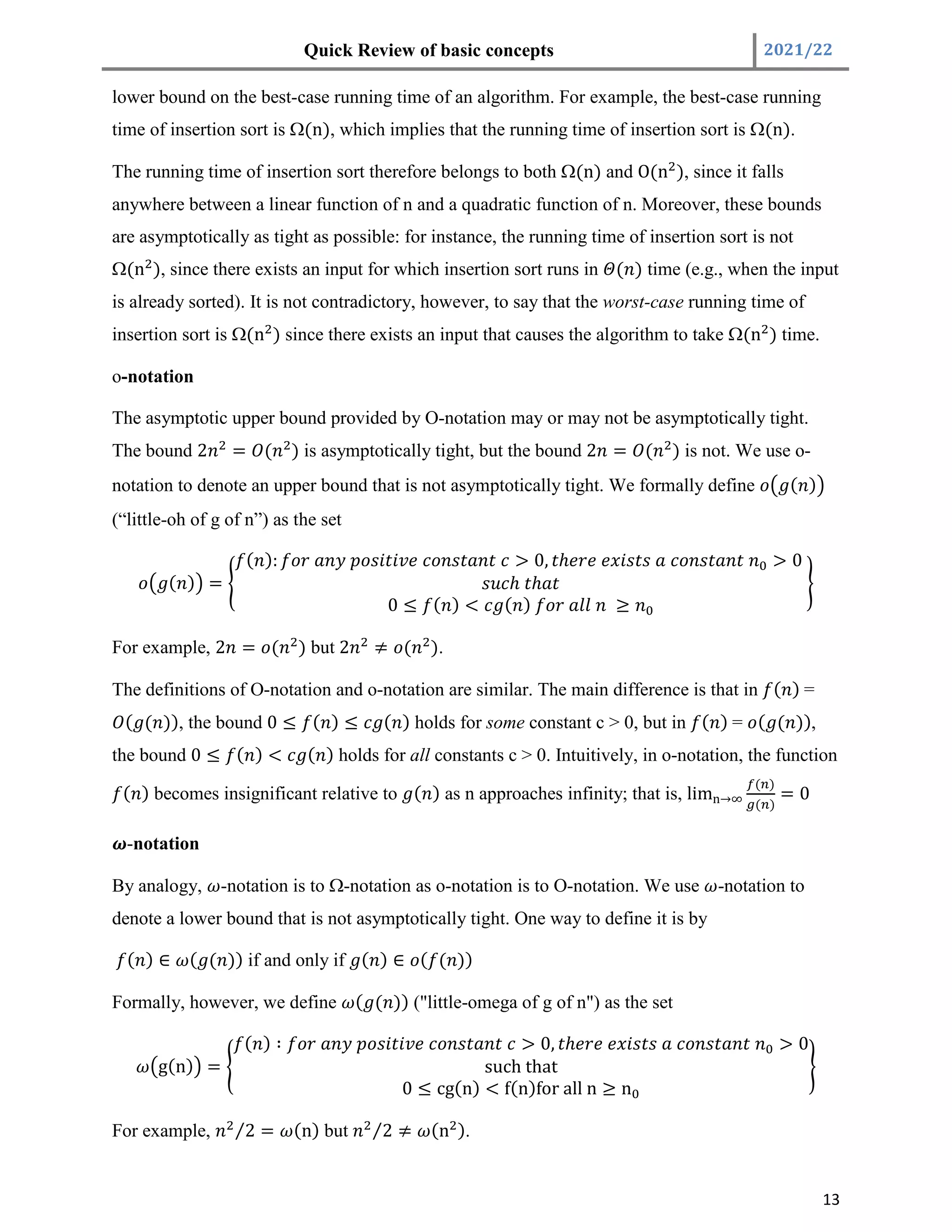 Quick Review of basic concepts 2021/22
13
lower bound on the best-case running time of an algorithm. For example, the best-case running
time of insertion sort is (n), which implies that the running time of insertion sort is (n).
The running time of insertion sort therefore belongs to both (n) and O(n ), since it falls
anywhere between a linear function of n and a quadratic function of n. Moreover, these bounds
are asymptotically as tight as possible: for instance, the running time of insertion sort is not
(n ), since there exists an input for which insertion sort runs in ( ) time (e.g., when the input
is already sorted). It is not contradictory, however, to say that the worst-case running time of
insertion sort is (n ) since there exists an input that causes the algorithm to take (n ) time.
o-notation
The asymptotic upper bound provided by O-notation may or may not be asymptotically tight.
The bound 2 = ( ) is asymptotically tight, but the bound 2 = ( ) is not. We use o-
notation to denote an upper bound that is not asymptotically tight. We formally define ( )
(“little-oh of g of n”) as the set
( ) =
( ): > 0, ℎ > 0
ℎ ℎ
0 ≤ ( ) < ( ) ≥
For example, 2 = ( ) but 2 ≠ ( ).
The definitions of O-notation and o-notation are similar. The main difference is that in ( ) =
( ( )), the bound 0 ≤ ( ) ≤ ( ) holds for some constant c > 0, but in ( ) = ( ( )),
the bound 0 ≤ ( ) < ( ) holds for all constants c > 0. Intuitively, in o-notation, the function
( ) becomes insignificant relative to ( ) as n approaches infinity; that is, limn→∞
( )
( )
= 0
-notation
By analogy, -notation is to -notation as o-notation is to O-notation. We use -notation to
denote a lower bound that is not asymptotically tight. One way to define it is by
( ) ∈ ( ( )) if and only if ( ) ∈ ( ( ))
Formally, however, we define ( ( )) ("little-omega of g of n") as the set
g(n) =
( ) ∶ > 0, ℎ > 0
such that
0 ≤ cg(n) < f(n)for all n ≥ n
For example, 2
⁄ = (n) but 2
⁄ ≠ (n ).
 